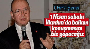 CHP'li Şenel: 1 Nisan sabahı İlkadım'da balkon konuşmasını biz yapacağız