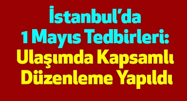 İstanbul’da 1 Mayıs Tedbirleri: Ulaşımda Kapsamlı Düzenleme Yapıldı
